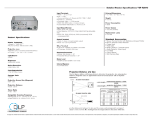 Page 2Detailed Product Specifications TDP-T250UExternal Dimensions 
 13.4 (W) x 12.4 (D) x 4.5 (H)
Weight 
 10.8 lbs.
Power Consumption
 390W
Power Source
 100-240V, 50/60Hz
Replacement Lamp
 TLP-LW6Standard Accessories Mouse Remote Control with Batteries and Laser Pointer
 Mouse Remote Control Receiver
 Power Cord
 RGB Cable
 Audio Cable (for Computer Input)
 Audio Cable (for Video Input)
 CD-ROM
 Users Manual
 Soft Carrying Bag
Input Terminals
 RGB: x 1: D-sub 15 pin 
 DVI: x 1: DVI-I
...