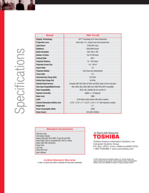 Page 2TDP-T3-US
DLP™ technology from Texas Instruments
Zoom ratio 1.2:1, manual zoom and manual focus
270W SHP Lamp
2000 ANSI lumens
XGA 1024 x 768
Full 16.7M Colors
400:1
32 - 250 inches
4.9 - 29.8 ft
4:3
Front, Rear and Ceiling Mount
1.2:1
25-91kHz
50-85Hz
Computer (M1-DA), Video (S-Video and RCA), Audio (3.5mm mini jack)
VGA, SVGA, XGA, SXGA, MAC and 1080i/720p HDTV compatible
NTSC, PAL, SECAM, PAL-M, and PAL-N
Digital (+/- 20 degrees)
39dB
3x1W stereo auido system with built-in speaker
10.25 x 3.34 x 11...