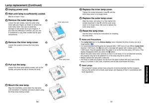 Page 2651
50
Maintenance
Lamp replacement (Continued)1
Unplug power cord.
2
W ait until lamp is sufficiently cooled.Wait for at least 1 hour.
3
Remove the outer lamp cover.Loosen the two screws, raise the outer lamp
cover with your fingers as shown to remove the
outer lamp cover. Use care to avoid any
damage to nails and/or tip of your finger(s). If
you have any difficulty in removal, you can use
a screwdriver or any other smaller tool for your
convenience.
4
Remove the inner lamp cover.Loosen the screw to...
