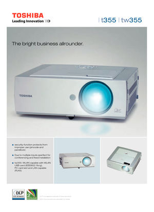 Page 1DLP™ is a registered trademark of Texas Instruments
NCE 2 is an improved color optimization by Toshiba
| t355 | tw355 
The bright business allrounder.
   security-function protects from
  improper use (pincode and 
 panellock)
   Due to multiple inputs sperfect for  
  conferencing and  xed installation
  tw355: WLAN capable with WLAN
  USB card (IEEE802.11b/g), 
  PC card slot and LAN capable  
 (RJ45)
 
2-Seiter T355|TW355(E).indd   12-Seiter T355|TW355(E).indd   113.07.2007   12:01:25 Uhr13.07.2007...