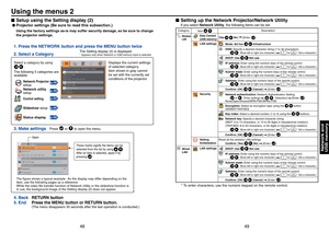 Page 25
48
49

Network andUSB memory

Setup using the Setting display (2)
 
Projector settings (Be sure to read this subsection.)
Using the factory settings as-is may suffer security damage, so be sure to change 
the projector settings.
1. Press the NETWORK button and press the MENU button twice 
2. Select a Category 
3. Make settings 
Select a category by using 
           . 
The following 5 categories are available: 
Displays the current settings 
of selected category. 
Item shown in gray cannot 
be set with...