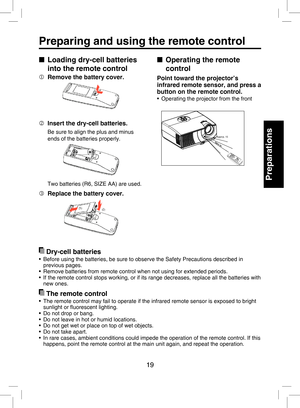 Page 18
19

Preparations

Preparing and using the remote control
■  Operating the remote 
control
Point toward the projector’s 
infrared remote sensor, and press a 
button on the remote control.
•  Operating the projector from the front
Approx. 15 Approx. 5mApprox. 5m
■  Loading dry-cell batteries 
into the remote control
  Remove the battery cover.
  Insert the dry-cell batteries.
Be sure to align the plus and minus 
ends of the batteries properly.
Two batteries (R6, SIZE AA) are used.
  Replace the battery...