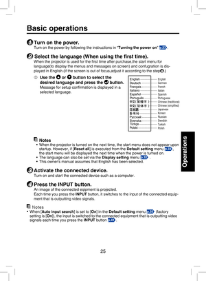 Page 24
25

Operations

Basic operations
1 Turn on the power.
Turn on the power by following the instructions in “Turning the power on” p.23.
2 Select the language (When using the ﬁrst time).
When the projector is used for the ﬁrst time after purchase,the start menu for 
language(to display the menus and messages on screen) and confugration is dis-
played in English.(if the screen is out of focus,adjust it according to the step6.)
  Use the  or  button to select the 
desired language and press the  button....