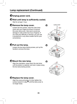 Page 35
36

Lamp replacement (Continued)
1 Unplug power cord.
2 Wait until lamp is sufﬁciently cooled.
Wait for at least 1 hour.
3 Remove the lamp cover.
Loosen the two screws, raise the outer lamp 
cover with your ﬁngers as shown to remove 
the outer lamp cover. Use care to avoid any 
damage to nails and/or tip of your ﬁnger(s). If 
you have any difﬁculty in removal, you can use 
a screwdriver or any other smaller tool for your 
convenience. 
4 Pull out the lamp.
Loosen the two lamp locking screws, pull up the...