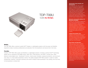 Page 1TDP-T99U
Mobile.The TDP-T99U offers a premium quality DLP™ display in a lightweight projector with the power and flexibility
required by todays business professionals and educators from the boardroom and lecture hall to the home.Flexible.Toshibas TDP-T99U offers power and flexibility in a lightweight projector, including a premium DLP™ technology
display with an impressive 2700 ANSI lumens, XGA 1024 x 768 resolution, and 2000:1 contrast ratio. Other
features include digital zoom, “blackboard function,...