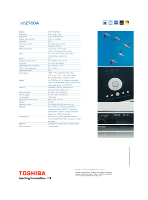 Page 2 cations and errors
www.toshiba-projectors.com
Toshiba Europe GmbH · Projection & Display TechnologyPhone: ++49-2131-158-01 · Fax: ++49-2131-158-835 
e-mail: projektoreninfo@toshiba-teg.com
| xd2700A  
Display     0.63” LCD Chip
Resolution       XGA 1,024 x 768
Brightness    2,700 ANSI-lumens
Colour reproduction    16.7 mio. colours
Contrast     600 : 1
Projection format       4:3 switchable to 16:9     
Lamp     220 W (TLPLW11)
Maximal lamp life       up to max. 2,000 hours / 
        up to 3,000 hours...