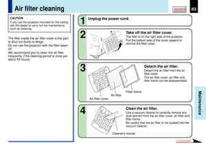 Page 8383
Maintenance
CONTENTS
Air filter cleaning
CAUTION
If you use the projector mounted on the ceiling,
ask the dealer to carry out the maintenance
such as cleaning.The filter inside the air filter cover is the part
to shut out dusts or dregs.
Do not use the projector with the filter taken
off.
We recommend you to clean the air filter
frequently. (The cleaning period is once per
about 50 hours).
2 1
Unplug the power cord.
Take off the air filter cover.
The filter is on the right side of the projector.
Pull...