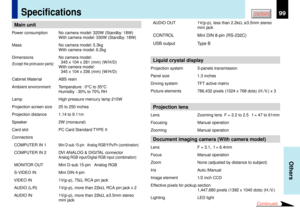 Page 9999
Others
CONTENTS
Specifications
  AUDIO OUT 1V(p-p), less than 2.2kW, ¿3.5mm stereo
mini jack  CONTROL Mini DIN 8-pin (RS-232C)
  USB output Type BLiquid crystal displayProjection system 3-panels transmission
Panel size 1.3 inches
Driving system TFT active matrix
Picture elements 786,432 pixels (1024 x 768 dots) (H./V.) x 3Projection lensLens Zooming lens  F = 2.2 to 2.5   f = 47 to 61mm
Focusing Manual operation
Zooming Manual operationDocument imaging camera (With camera model)Lens F = 3.1,  f =...