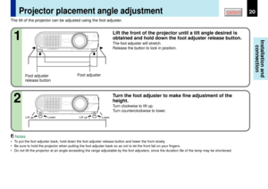 Page 2020
Installation and
connection
CONTENTS
Projector placement angle adjustment
Foot adjuster
release buttonFoot adjuster The tilt of the projector can be adjusted using the foot adjuster.
Lift the front of the projector until a tilt angle desired is
obtained and hold down the foot adjuster release button.The foot adjuster will stretch.
Release the button to lock in position.
Lift up
Lower Lift upLower
1
Turn the foot adjuster to make fine adjustment of the
height.Turn clockwise to lift up.
Turn...