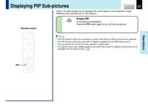 Page 3737
Operations
CONTENTS
Press PIP.A sub-picture is displayed.
Press the PIP button again to turn off the sub-picture.
Video or S-video images can be displayed as small images on the computerÕs image.
(Referred to as Òsub-picturesÓ in this manual.)
Notes
¥ The PIP function cannot be used when a source other than an RGB input source is selected.
¥ The PIP function cannot be used with no signals supplied from an RGB signal source.
¥ The sub-picture turns off if any other operation is performed.
¥ The signal...