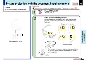 Page 7676
CONTENTS
Document
imaging camera
Picture projection with the document imaging camera
TEMPLAMP
ONBUSY
FANON/STANDBY
KEYSTONESET AUTO
AUTOEXIT ENTERMENUINPUT
VOL/ADJ.
STORE
CAMERAA
R
M
 L
IG
H
TLOCKW
.B
A
L
A
N
C
EGAIN
FOCUS
1
LOCK
STORE IMAGE
CAMERAARM LIGHT W.BALANCE
CAMERAGAIN
CAUTION
Do not look into the arm light while it is lit.
Preparation1
Project a picture on the screen as explained in the step ÒProjection on the screenÓ. 
28
Press ARM LIGHT.The light turns on.
1
ARM LIGHT
Set a document to be...