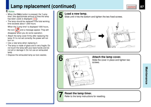 Page 8787
Maintenance
CONTENTS
Notes
¥ When the CALL button is pressed, the ÒLamp
timeÓ (the approximate amount of time the lamp
has been used) is displayed. 
38
¥ The lamp should be replaced if the total working
time exceeds about 1,000 hours.
When the ÒLamp timeÓ is displayed 1000 hours,
the icon 
 and a message appear. They will
disappear when you do some operation.
¥ Attach the lamp cover firmly after replacing the
lamp. If it is not set correctly, the power will not
turn on.
¥ Use a new lamp when replacing...