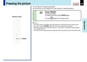 Page 3535
Operations
CONTENTS
Freezing the picture
You can freeze the image being projected.
Use this function to stop images from a video recorder to make presentations.
Notes
¥ The freeze mode is cancelled if any other operation is performed during the freeze mode.
¥ You can not use the FREEZE button when the memory card input is selected.
¥ The freeze mode cannot be set when there is no input (when no signals are being supplied
from a signal source).
¥ The input sourceÕs image continues to play even when the...