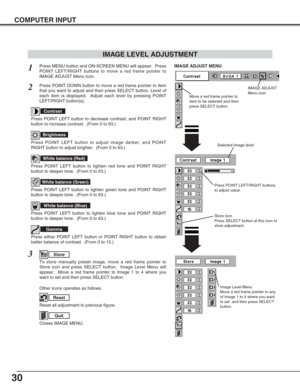 Page 3030
COMPUTER INPUT
Press POINT LEFT/RIGHT buttons
to adjust value.
Reset all adjustment to previous figure.
Reset
Store
Closes IMAGE MENU.
Quit
Other icons operates as follows.
Press MENU button and ON-SCREEN MENU will appear.  Press
POINT LEFT/RIGHT buttons to move a red frame pointer to
IMAGE ADJUST Menu icon.1
2Press POINT DOWN button to move a red frame pointer to item
that you want to adjust and then press SELECT button. Level of
each item is displayed.  Adjust each level by pressing POINT
LEFT/RIGHT...