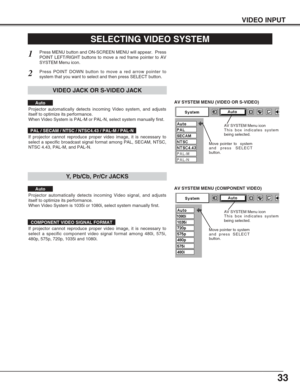 Page 3333
VIDEO INPUT
AV SYSTEM MENU (VIDEO OR S-VIDEO)
AV SYSTEM MENU (COMPONENT VIDEO)
SELECTING VIDEO SYSTEM
Press MENU button and ON-SCREEN MENU will appear.  Press
POINT LEFT/RIGHT buttons to move a red frame pointer to AV
SYSTEM Menu icon.
Press POINT DOWN button to move a red arrow pointer to
system that you want to select and then press SELECT button.
1
2
If projector cannot reproduce proper video image, it is necessary to
select a specific broadcast signal format among PAL, SECAM, NTSC,
NTSC 4.43,...