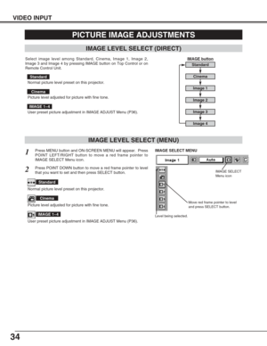 Page 3434
VIDEO INPUT
PICTURE IMAGE ADJUSTMENTS
IMAGE LEVEL SELECT (MENU)
Press MENU button and ON-SCREEN MENU will appear.  Press
POINT LEFT/RIGHT button to move a red frame pointer to
IMAGE SELECT Menu icon.1
2Press POINT DOWN button to move a red frame pointer to level
that you want to set and then press SELECT button.
Move red frame pointer to level
and press SELECT button.
Level being selected.
IMAGE SELECT MENU
Normal picture level preset on this projector.
Standard
Picture level adjusted for picture with...