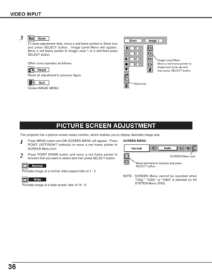 Page 3636
VIDEO INPUT
PICTURE SCREEN ADJUSTMENT
This projector has a picture screen resize function, which enables you to display desirable image size.
Press MENU button and ON-SCREEN MENU will appear.  Press
POINT LEFT/RIGHT button(s) to move a red frame pointer to
SCREEN Menu icon.
Press POINT DOWN button and move a red frame pointer to
function that you want to select and then press SELECT button.
1
2
NOTE : SCREEN Menu cannot be operated when
“720p,” “1035i,” or “1080i” is selected on AV
SYSTEM Menu (P33)....