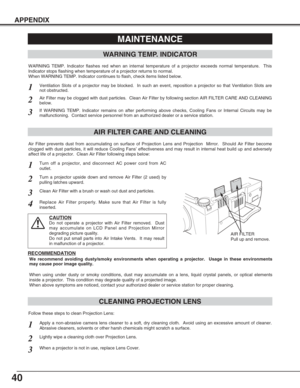 Page 4040
APPENDIX
CLEANING PROJECTION LENS
Apply a non-abrasive camera lens cleaner to a soft, dry cleaning cloth.  Avoid using an excessive amount of cleaner.
Abrasive cleaners, solvents or other harsh chemicals might scratch a surface.
When a projector is not in use, replace Lens Cover.
1
3
Lightly wipe a cleaning cloth over Projection Lens.2
Follow these steps to clean Projection Lens:
MAINTENANCE
WARNING TEMP. INDICATOR
WARNING TEMP. Indicator flashes red when an internal temperature of a projector exceeds...