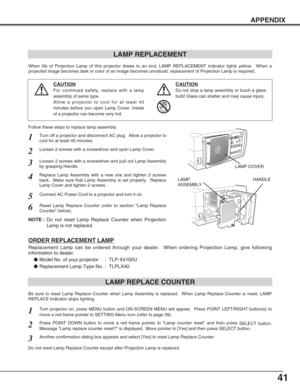 Page 4141
APPENDIX
LAMP REPLACEMENT
When life of Projection Lamp of this projector draws to an end, LAMP REPLACEMENT indicator lights yellow.  When a
projected image becomes dark or color of an image becomes unnatural, replacement of Projection Lamp is required.
Turn off a projector and disconnect AC plug.  Allow a projector to
cool for at least 45 minutes.
Loosen 2 screws with a screwdriver and pull out Lamp Assembly
by grasping Handle.
1
3
Replace Lamp Assembly with a new one and tighten 2 screws
back.  Make...