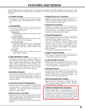 Page 99
FEATURES AND DESIGN
This Multimedia Projector is designed with most advanced technology for portability, durability, and ease of use.  This
projector utilizes built-in multimedia features, a palette of 16.77 million colors, and matrix liquid crystal display (LCD)
technology.
◆Compatibility
This projector widely accepts various video and
computer input signals including;
●Computers
IBM-compatible or Macintosh computer up to 1280
x 1024 resolution.
●6 Color Systems
NTSC, PAL, SECAM, NTSC 4.43, PAL-M or...