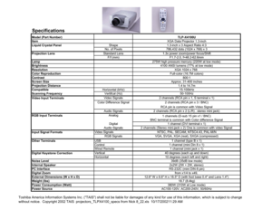 Page 1Specifications Model (Part Number)
Item
Shape
No. of Pixels
Standard Lens
F/f (mm)
Lamp
Brightness
Resolution
Color Reproduction
Contrast
Screen Size
Projection Distance
Compatible Horizontal (kHz)
Scanning FrequencyVertifcal (Hz)
Video Signals
Color Difference Signal
Audio Signals
Analog
Digital
Audio Signals
Video Signals
RGB Signals
USB
Control
Wired Remote
Vertical
Horizontal
Noise Level
Internal Speaker
PC Interface
Digital Zoom
External Dimensions (W x H x D) 
Weight (lbs)
Power Consumption (Watt)...