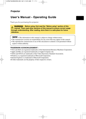 Page 11
Projector
Users Manual - Operating Guide Users Manual - Operating Guide
Thank you for purchasing this projector.
TRADEMARK ACKNOWLEDGMENT :
• VGA and XGA are registered trademarks of the International Business Machines Corporation.
• Apple and Mac are registered trademarks of Apple Computer, Inc.
• VESA and SVGA are trademarks of the Video Electronics Standard Association.
• Windows is a registered trademark of Microsoft Corporation.
• Internet Explorer is a trademark of Microsoft Corporation.
All...
