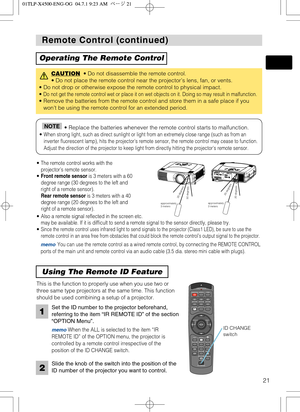 Page 21STANDBY/ONVIDEOLASER INDICATOR
ESC MENUPOSITIONRESET AUTO
KEYSTONE1  2  3
ID CHANGESEARCH
ON
OFFFREEZE MUTEMAGNFYPinPVOLUME
RGB
BLANK
PREVIOUSNEXT ASPECTMOUSE
LASERLENS SHIFT+
–––++FOCUS ZOOM
21
Remote Control (continued) Remote Control (continued)
Operating The Remote Control
CAUTION• Do not disassemble the remote control. 
• Do not place the remote control near the projector’s lens, fan, or vents.
• Do not drop or otherwise expose the remote control to physical impact.
• 
Do not get the remote control...