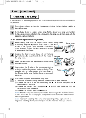 Page 4646
Lamp (continued) Lamp (continued)
After making sure that the projector has cooled
adequately, slide the knob of a lamp cover lock as
shown in the Figure. Then, one side of the lamp
cover is raised. Pull up the lamp cover and remove
it, as shown in the Figure. If the indicators or a message prompts you to replace the lamp, replace the lamp as soon
as possible.
Turn off the projector, and unplug the power cord. Allow the lamp bulb to cool for at
least 45 minutes.
2
1
Contact your dealer to prepare a new...