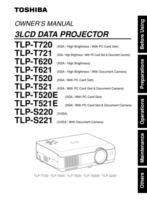 Page 1Others
Maintenance
Operations
Preparations
Before Using
O
N
/
S
T
A
N
D
B
YINPUT
MENUAUTO SETFAN
TEMP
LAMP
ON VOL.+VOL.-AUTOK
E
Y
S
T
O
N
E
TLP-T720 / TLP-T620 / TLP-T520 / TLP-T520E / TLP-S220
OWNER’S MANUAL
3LCD DATA PROJECTOR
TLP-T720(XGA / High Brightness / With PC Card Slot)
TLP-T721(XGA / High Brightness / With PC Card Slot & Document Camera)
TLP-T620(XGA / High Brightness)
TLP-T621(XGA / High Brightness / With Document Camera)
TLP-T520(XGA / With PC Card Slot)
TLP-T521(XGA / With PC Card Slot &...