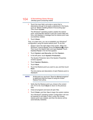 Page 104104If Something Goes Wrong
Develop good computing habits
8Touch the input field, and enter a name that is 
descriptive enough to be easily understood in the future, 
such as “Before installing Brand X Accounting app.” 
Then touch 
Create.
The Windows
® operating system creates the restore 
point, automatically stamps it with the current date and 
time, and displays a message that the restore point was 
successfully created. 
9Touch 
Close.
Then, at a later time, you can re-establish your Windows
®...