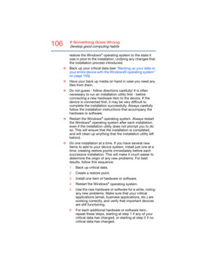 Page 106106If Something Goes Wrong
Develop good computing habits
restore the Windows® operating system to the state it 
was in prior to the installation, undoing any changes that 
the installation process introduced.
❖Back up your critical data (see “Backing up your data or 
your entire device with the Windows® operating system” 
on page 105).
❖Have your back up media on hand in case you need any 
files from them. 
❖Do not guess - follow directions carefully! It is often 
necessary to run an installation utility...