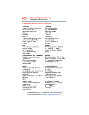 Page 108108If Something Goes Wrong
Toshiba’s worldwide offices
Toshiba’s worldwide offices
For more information on additional Toshiba worldwide 
locations, please visit: www.toshiba.co.jp/index.htm.
Australia
Toshiba (Australia) Pty. Limited
84-92 Talavera Road
North Ryde NSW 2113
Sydney
Australia
Canada
Toshiba Canada Ltd.
191 McNabb Street
Markham, Ontario
L3R - 8H2
Canada
France
Toshiba Systèmes (France) S.A.
7, Rue Ampère; B. P. 131
92800 Puteaux Cédex
France
Germany
Toshiba Europe GmbH
Leibnizstraße 2...