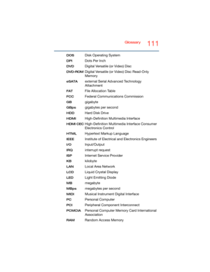 Page 111Glossary111
DOS Disk Operating System
DPI Dots Per Inch
DVD Digital Versatile (or Video) Disc
DVD-ROMDigital Versatile (or Video) Disc Read-Only 
Memory
eSATAexternal Serial Advanced Technology 
Attachment
FATFile Allocation Table
FCC Federal Communications Commission
GB gigabyte
GBps gigabytes per second
HDD Hard Disk Drive
HDMI High-Definition Multimedia Interface
HDMI CECHigh-Definition Multimedia Interface Consumer 
Electronics Control
HTMLHypertext Markup Language
IEEEInstitute of Electrical and...