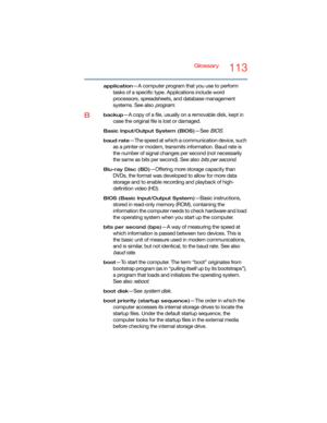 Page 113Glossary113
application—A computer program that you use to perform 
tasks of a specific type. Applications include word 
processors, spreadsheets, and database management 
systems. See also 
program.
Bbackup—A copy of a file, usually on a removable disk, kept in 
case the original file is lost or damaged.
Basic Input/Output System (BIOS)—See BIOS.
baud rate—The speed at which a communication device, such 
as a printer or modem, transmits information. Baud rate is 
the number of signal changes per second...