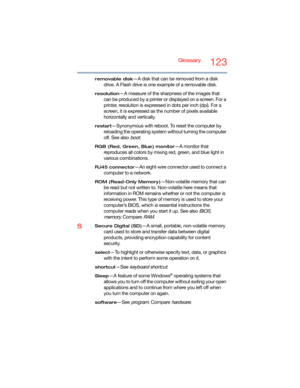 Page 123Glossary123
removable disk—A disk that can be removed from a disk 
drive. A Flash drive is one example of a removable disk.
resolution—A measure of the sharpness of the images that 
can be produced by a printer or displayed on a screen. For a 
printer, resolution is expressed in dots per inch (dpi). For a 
screen, it is expressed as the number of pixels available 
horizontally and vertically. 
restart—Synonymous with reboot. To reset the computer by 
reloading the operating system without turning the...