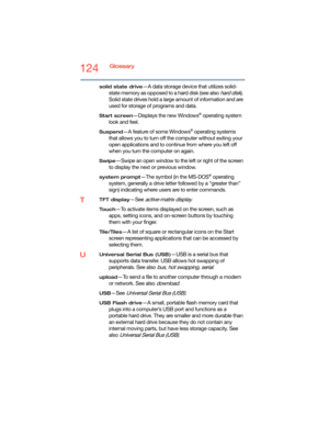 Page 124124Glossary
solid state drive—A data storage device that utilizes solid-
state memory as opposed to a hard disk (see also 
hard disk). 
Solid state drives hold a large amount of information and are 
used for storage of programs and data.
Start screen—Displays the new Windows® operating system 
look and feel.
Suspend—A feature of some Windows® operating systems 
that allows you to turn off the computer without exiting your 
open applications and to continue from where you left off 
when you turn the...