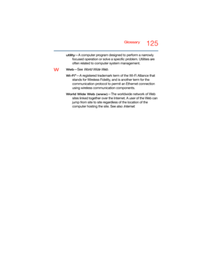 Page 125Glossary125
utility—A computer program designed to perform a narrowly 
focused operation or solve a specific problem. Utilities are 
often related to computer system management.
WWeb—See World Wide Web.
Wi-Fi®—A registered trademark term of the Wi-Fi Alliance that 
stands for Wireless Fidelity, and is another term for the 
communication protocol to permit an Ethernet connection 
using wireless communication components. 
World Wide Web (www)—The worldwide network of Web 
sites linked together over the...