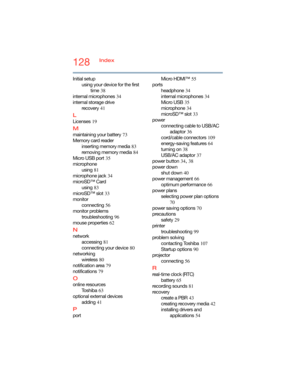 Page 128128Index
Initial setup
using your device for the first 
time
 38
internal microphones
 34
internal storage drive
recovery
 41
L
Licenses 19
M
maintaining your battery 73
Memory card reader
inserting memory media
 83
removing memory media
 84
Micro USB port
 35
microphone
using
 81
microphone jack
 34
microSD™ Card
using
 83
microSD™ slot
 33
monitor
connecting
 56
monitor problems
troubleshooting
 96
mouse properties
 62
N
network
accessing
 81
connecting your device
 80
networking
wireless
 80...