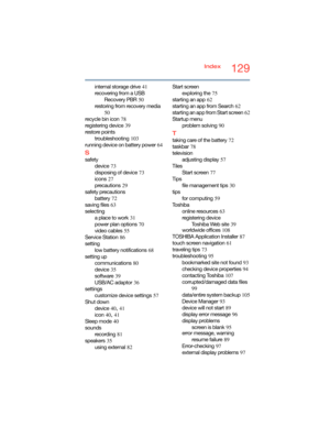 Page 129129Index
internal storage drive
 41
recovering from a USB 
Recovery PBR
 50
restoring from recovery media
 
50
recycle bin icon
 78
registering device
 39
restore points
troubleshooting
 103
running device on battery power
 64
S
safety
device
 73
disposing of device
 73
icons
 27
precautions
 29
safety precautions
battery
 72
saving files
 63
selecting
a place to work
 31
power plan options
 70
video cables
 55
Service Station
 86
setting
low battery notifications
 68
setting up
communications
 80...