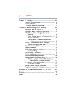 Page 2424Contents
5.375 x 8.375 ver 2.3
Chapter 5: Utilities .................................................. 85
Create Recovery Media ....................................... 86
Service Station ..................................................... 86
TOSHIBA Application Installer ............................. 87
Chapter 6: If Something Goes Wrong .................... 88
Problems that are easy to fix ............................... 88
Problems when you turn on the device ............... 89
The Windows
®...