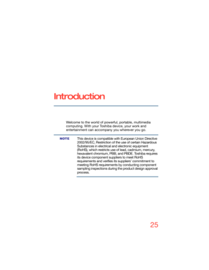 Page 2525
5.375 x 8.375 ver 2.3
Introduction
Welcome to the world of powerful, portable, multimedia 
computing. With your Toshiba device, your work and 
entertainment can accompany you wherever you go.
This device is compatible with European Union Directive 
2002/95/EC, Restriction of the use of certain Hazardous 
Substances in electrical and electronic equipment 
(RoHS), which restricts use of lead, cadmium, mercury, 
hexavalent chromium, PBB, and PBDE. Toshiba requires 
its device component suppliers to meet...