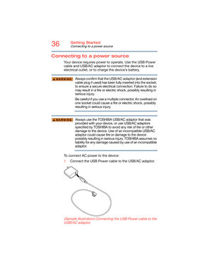 Page 3636Getting Started
Connecting to a power source
Connecting to a power source
Your device requires power to operate. Use the USB Power 
cable and USB/AC adaptor to connect the device to a live 
electrical outlet, or to charge the device’s battery. 
Always confirm that the USB/AC adaptor (and extension 
cable plug if used) has been fully inserted into the socket, 
to ensure a secure electrical connection. Failure to do so 
may result in a fire or electric shock, possibly resulting in 
serious injury.
Be...