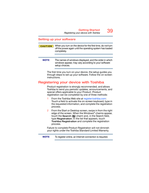 Page 3939Getting Started
Registering your device with Toshiba
Setting up your software
When you turn on the device for the first time, do not turn 
off the power again until the operating system has loaded 
completely. 
The names of windows displayed, and the order in which 
windows appear, may vary according to your software 
setup choices.
The first time you turn on your device, the setup guides you 
through steps to set up your software. Follow the on-screen 
instructions.
Registering your device with...