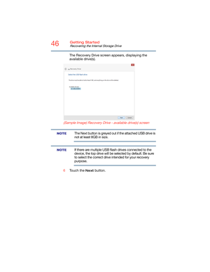 Page 4646Getting Started
Recovering the Internal Storage Drive
The Recovery Drive screen appears, displaying the 
available drive(s).
  (Sample Image) Recovery Drive - available drive(s) screen
The Next button is greyed out if the attached USB drive is 
not at least 8GB in size.
If there are multiple USB flash drives connected to the 
device, the top drive will be selected by default. Be sure 
to select the correct drive intended for your recovery 
purpose.
6Touch the 
Next button.
NOTE
NOTE 