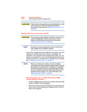 Page 5050Getting Started
Recovering the Internal Storage Drive
Toshiba does not guarantee successful data back up. Be 
sure to save your work to external media before 
executing the recovery (see “Backing up your work” on 
page 63).
Restoring from recovery media
The recovery process deletes information stored on the 
internal storage drive. Be sure to save your work to 
external media before executing the recovery (see 
“Backing up your work” on page 63).
During the recovery process your device must first be...