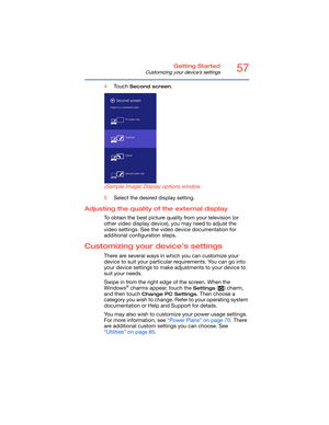 Page 5757Getting Started
Customizing your device’s settings
4Touch Second screen.
 (Sample Image) Display options window
5Select the desired display setting.
Adjusting the quality of the external display
To obtain the best picture quality from your television (or 
other video display device), you may need to adjust the 
video settings. See the video device documentation for 
additional configuration steps.
Customizing your device’s settings
There are several ways in which you can customize your 
device to suit...