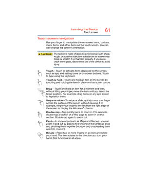 Page 6161Learning the Basics
Touch screen
Touch screen navigation
Use your finger to manipulate the on-screen icons, buttons, 
menu items, and other items on the touch screen. You can 
also change the screen’s orientation.
The screen is made of glass so avoid contact with sharp, 
rough, or abrasive objects or substances as screen may 
break or scratch if not handled properly. If you see a 
crack in the glass, discontinue use of the device to avoid 
injury.
To u c h—Touch to activate items displayed on the...