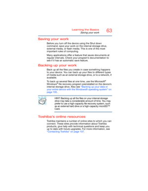 Page 6363Learning the Basics
Saving your work
Saving your work
Before you turn off the device using the Shut down 
command, save your work on the internal storage drive, 
external media, or flash media. This is one of the most 
important rules of computing.
Many applications offer a feature that saves documents at 
regular intervals. Check your program’s documentation to 
see if it has an automatic save feature.
Backing up your work
Back up all the files you create in case something happens 
to your device. You...