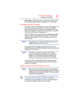 Page 6767Mobile Computing
Charging the battery
Wall Outlet—The fastest way to charge your tablet is with 
the included USB/AC adaptor plugged into a wall outlet.
Charging the RTC battery
Your device has an internal real-time clock (RTC) battery. The 
RTC battery powers the System Time Clock and BIOS 
memory used to store your device’s configuration settings. 
When fully charged, it maintains this information for up to a 
month when the device is powered off.
The RTC battery may have become completely discharged...