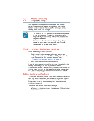 Page 6868Mobile Computing
Charging the battery
With repeated discharges and recharges, the battery’s 
capacity gradually decreases. A frequently used older 
battery does not power the device for as long as a new 
battery, even when fully charged.
TECHNICAL NOTE: The device drains the battery faster 
at low temperatures. Check your remaining charge 
frequently if you are working in temperatures below 50 
degrees Fahrenheit.
The device calculates the remaining battery charge 
based on your current rate of power...